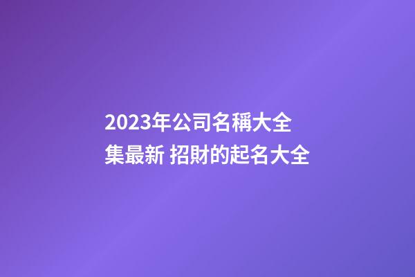 2023年公司名稱大全集最新 招財的起名大全